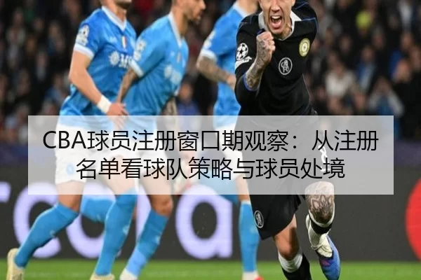 CBA球员注册窗口期观察:从注册名单看球队策略与球员处境