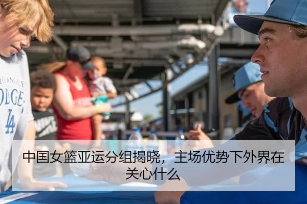 中国女篮亚运分组揭晓，主场优势下外界在关心什么