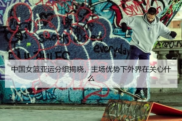 中国女篮亚运分组揭晓,主场优势下外界在关心什么