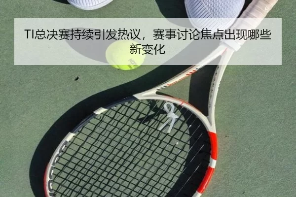 TI总决赛持续引发热议,赛事讨论焦点出现哪些新变化